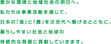 豊かな環境と地域社会の明日へ。私たちは事業活動を通じて、日本の「食」と「農」を次世代へ繋げるとともに、暮らしやすい社会と地球の持続的な発展に貢献していきます。