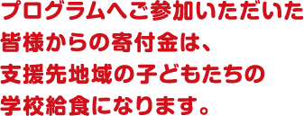 プログラムへご参加いただいた皆様からの寄付金は、支援先地域の子どもたちの学校給食になります。